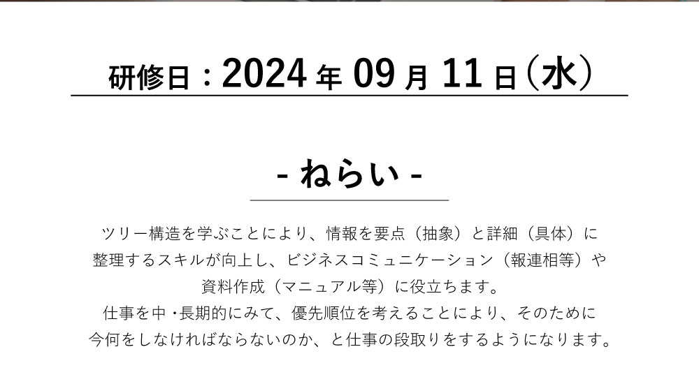 ツリー構造を学ぶことにより、情報を要点（抽象）と詳細（具体）に整理するスキルが向上し、ビジネスコミュニケーション（報連相等）や資料作成（マニュアル等）に役立ちます